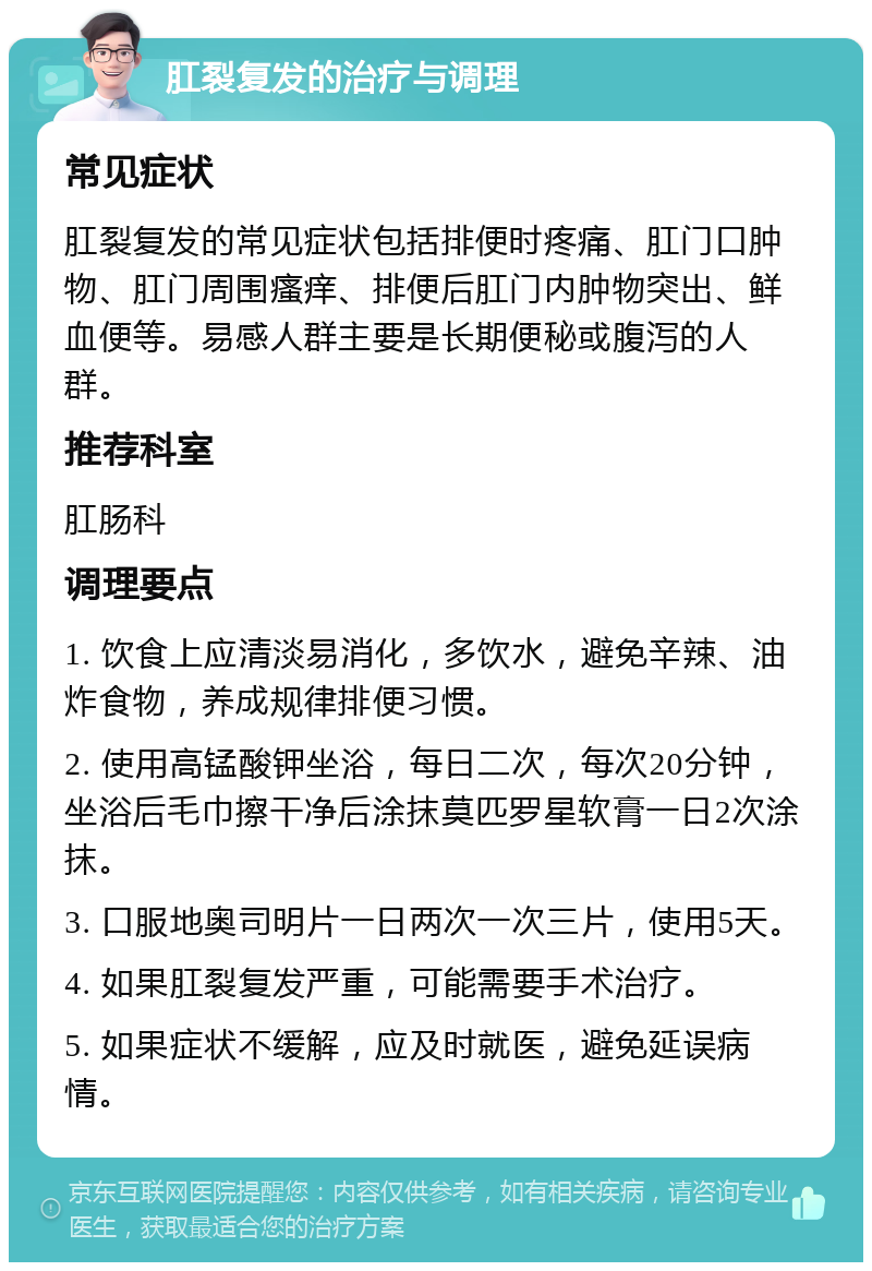 肛裂复发的治疗与调理 常见症状 肛裂复发的常见症状包括排便时疼痛、肛门口肿物、肛门周围瘙痒、排便后肛门内肿物突出、鲜血便等。易感人群主要是长期便秘或腹泻的人群。 推荐科室 肛肠科 调理要点 1. 饮食上应清淡易消化，多饮水，避免辛辣、油炸食物，养成规律排便习惯。 2. 使用高锰酸钾坐浴，每日二次，每次20分钟，坐浴后毛巾擦干净后涂抹莫匹罗星软膏一日2次涂抹。 3. 口服地奥司明片一日两次一次三片，使用5天。 4. 如果肛裂复发严重，可能需要手术治疗。 5. 如果症状不缓解，应及时就医，避免延误病情。