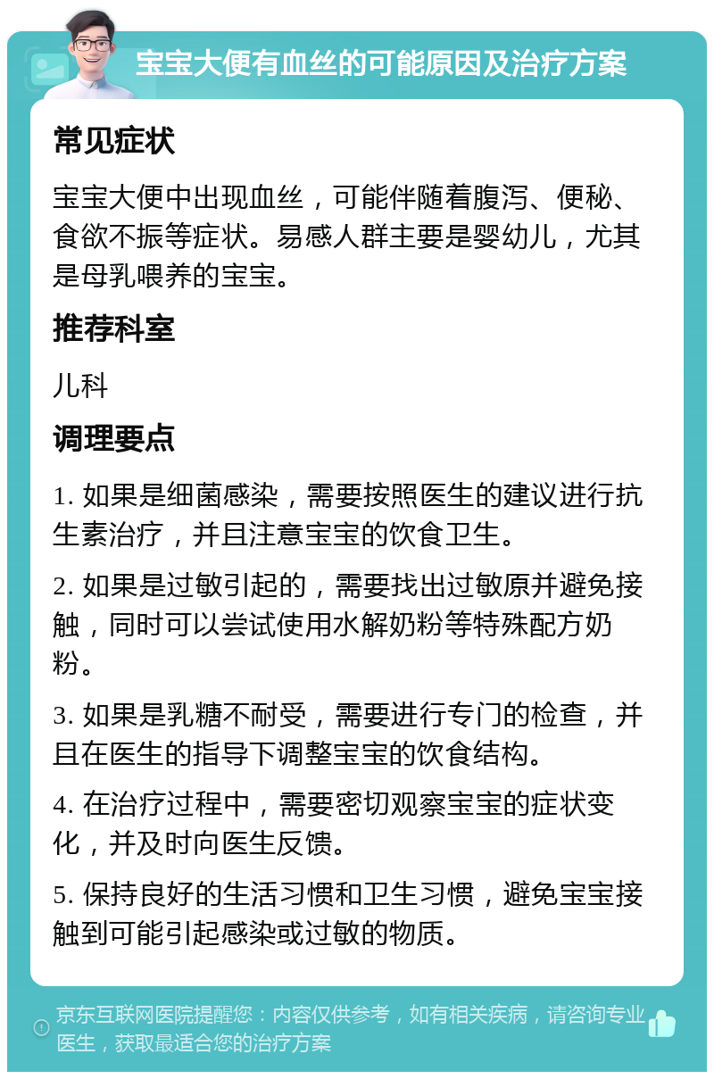 宝宝大便有血丝的可能原因及治疗方案 常见症状 宝宝大便中出现血丝，可能伴随着腹泻、便秘、食欲不振等症状。易感人群主要是婴幼儿，尤其是母乳喂养的宝宝。 推荐科室 儿科 调理要点 1. 如果是细菌感染，需要按照医生的建议进行抗生素治疗，并且注意宝宝的饮食卫生。 2. 如果是过敏引起的，需要找出过敏原并避免接触，同时可以尝试使用水解奶粉等特殊配方奶粉。 3. 如果是乳糖不耐受，需要进行专门的检查，并且在医生的指导下调整宝宝的饮食结构。 4. 在治疗过程中，需要密切观察宝宝的症状变化，并及时向医生反馈。 5. 保持良好的生活习惯和卫生习惯，避免宝宝接触到可能引起感染或过敏的物质。