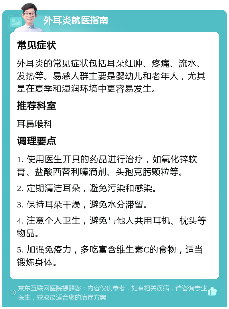 外耳炎就医指南 常见症状 外耳炎的常见症状包括耳朵红肿、疼痛、流水、发热等。易感人群主要是婴幼儿和老年人，尤其是在夏季和湿润环境中更容易发生。 推荐科室 耳鼻喉科 调理要点 1. 使用医生开具的药品进行治疗，如氧化锌软膏、盐酸西替利嗪滴剂、头孢克肟颗粒等。 2. 定期清洁耳朵，避免污染和感染。 3. 保持耳朵干燥，避免水分滞留。 4. 注意个人卫生，避免与他人共用耳机、枕头等物品。 5. 加强免疫力，多吃富含维生素C的食物，适当锻炼身体。