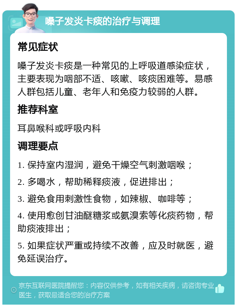 嗓子发炎卡痰的治疗与调理 常见症状 嗓子发炎卡痰是一种常见的上呼吸道感染症状，主要表现为咽部不适、咳嗽、咳痰困难等。易感人群包括儿童、老年人和免疫力较弱的人群。 推荐科室 耳鼻喉科或呼吸内科 调理要点 1. 保持室内湿润，避免干燥空气刺激咽喉； 2. 多喝水，帮助稀释痰液，促进排出； 3. 避免食用刺激性食物，如辣椒、咖啡等； 4. 使用愈创甘油醚糖浆或氨溴索等化痰药物，帮助痰液排出； 5. 如果症状严重或持续不改善，应及时就医，避免延误治疗。