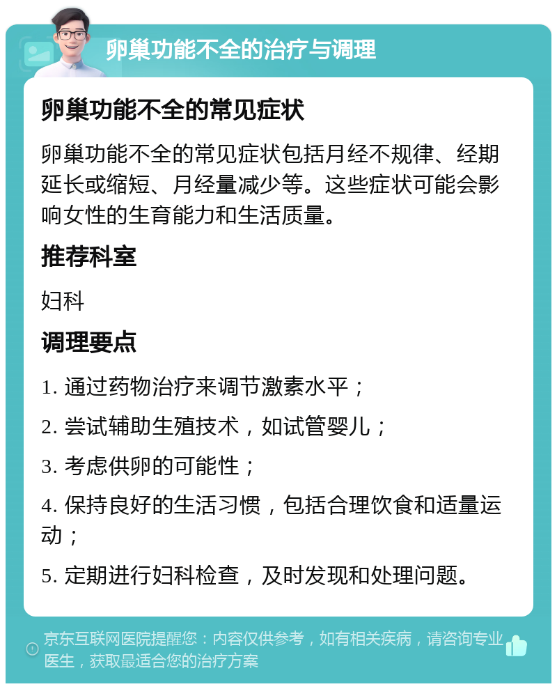 卵巢功能不全的治疗与调理 卵巢功能不全的常见症状 卵巢功能不全的常见症状包括月经不规律、经期延长或缩短、月经量减少等。这些症状可能会影响女性的生育能力和生活质量。 推荐科室 妇科 调理要点 1. 通过药物治疗来调节激素水平； 2. 尝试辅助生殖技术，如试管婴儿； 3. 考虑供卵的可能性； 4. 保持良好的生活习惯，包括合理饮食和适量运动； 5. 定期进行妇科检查，及时发现和处理问题。