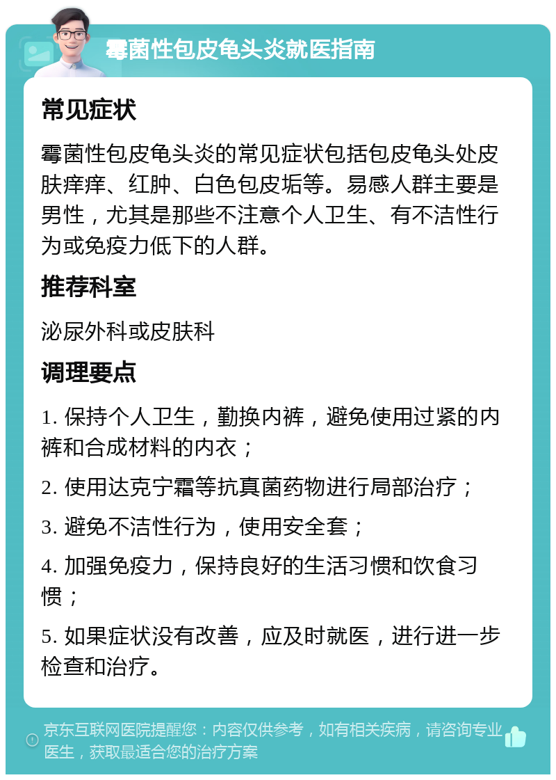 霉菌性包皮龟头炎就医指南 常见症状 霉菌性包皮龟头炎的常见症状包括包皮龟头处皮肤痒痒、红肿、白色包皮垢等。易感人群主要是男性，尤其是那些不注意个人卫生、有不洁性行为或免疫力低下的人群。 推荐科室 泌尿外科或皮肤科 调理要点 1. 保持个人卫生，勤换内裤，避免使用过紧的内裤和合成材料的内衣； 2. 使用达克宁霜等抗真菌药物进行局部治疗； 3. 避免不洁性行为，使用安全套； 4. 加强免疫力，保持良好的生活习惯和饮食习惯； 5. 如果症状没有改善，应及时就医，进行进一步检查和治疗。