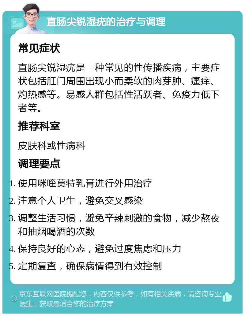 直肠尖锐湿疣的治疗与调理 常见症状 直肠尖锐湿疣是一种常见的性传播疾病，主要症状包括肛门周围出现小而柔软的肉芽肿、瘙痒、灼热感等。易感人群包括性活跃者、免疫力低下者等。 推荐科室 皮肤科或性病科 调理要点 使用咪喹莫特乳膏进行外用治疗 注意个人卫生，避免交叉感染 调整生活习惯，避免辛辣刺激的食物，减少熬夜和抽烟喝酒的次数 保持良好的心态，避免过度焦虑和压力 定期复查，确保病情得到有效控制