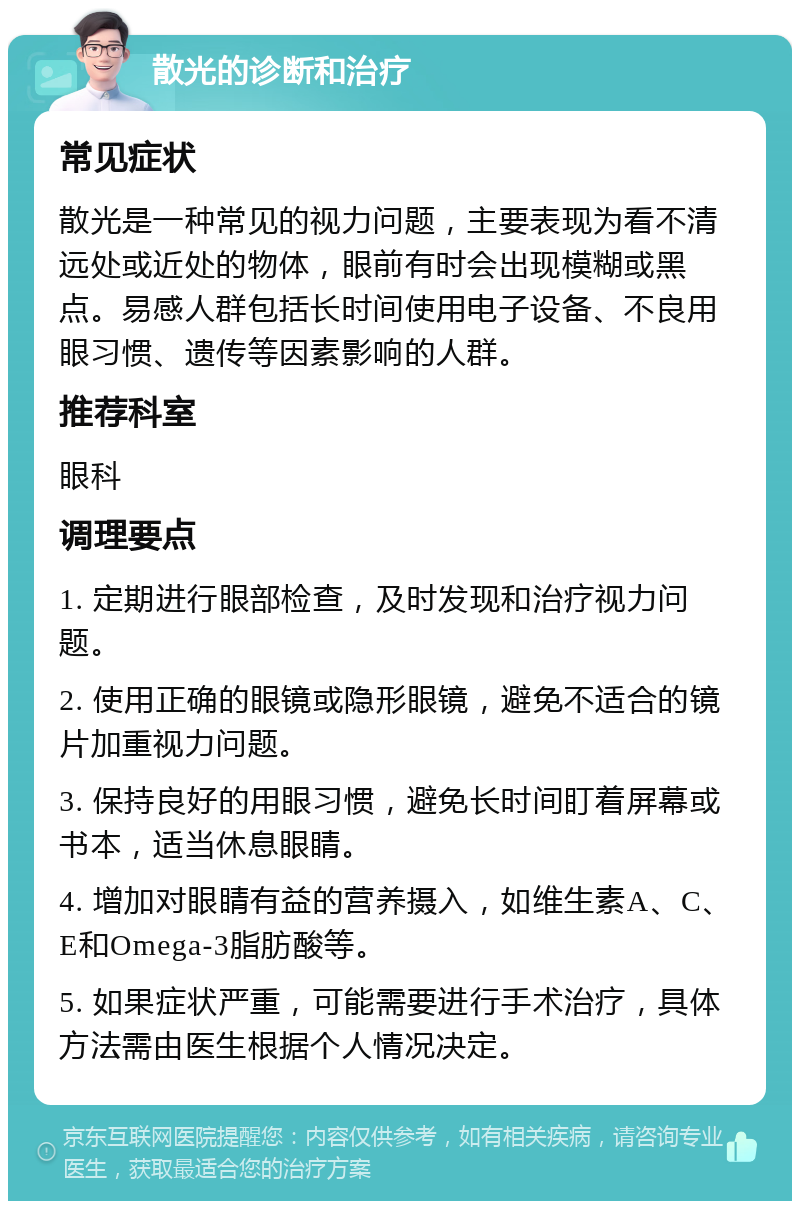 散光的诊断和治疗 常见症状 散光是一种常见的视力问题，主要表现为看不清远处或近处的物体，眼前有时会出现模糊或黑点。易感人群包括长时间使用电子设备、不良用眼习惯、遗传等因素影响的人群。 推荐科室 眼科 调理要点 1. 定期进行眼部检查，及时发现和治疗视力问题。 2. 使用正确的眼镜或隐形眼镜，避免不适合的镜片加重视力问题。 3. 保持良好的用眼习惯，避免长时间盯着屏幕或书本，适当休息眼睛。 4. 增加对眼睛有益的营养摄入，如维生素A、C、E和Omega-3脂肪酸等。 5. 如果症状严重，可能需要进行手术治疗，具体方法需由医生根据个人情况决定。