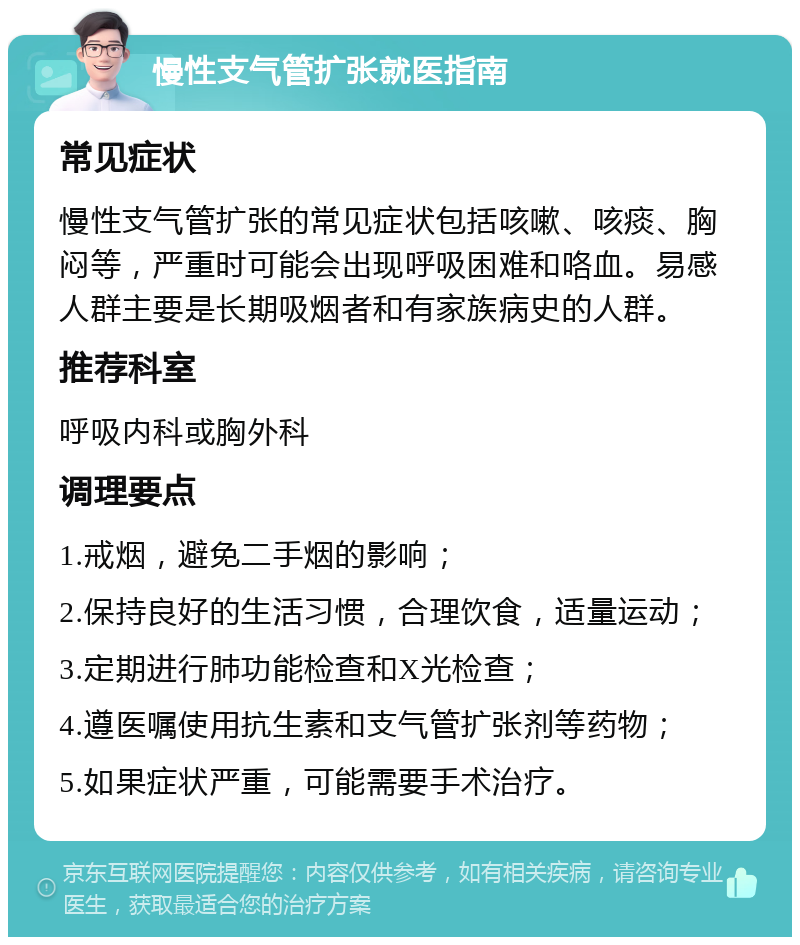 慢性支气管扩张就医指南 常见症状 慢性支气管扩张的常见症状包括咳嗽、咳痰、胸闷等，严重时可能会出现呼吸困难和咯血。易感人群主要是长期吸烟者和有家族病史的人群。 推荐科室 呼吸内科或胸外科 调理要点 1.戒烟，避免二手烟的影响； 2.保持良好的生活习惯，合理饮食，适量运动； 3.定期进行肺功能检查和X光检查； 4.遵医嘱使用抗生素和支气管扩张剂等药物； 5.如果症状严重，可能需要手术治疗。