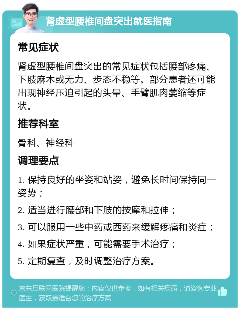 肾虚型腰椎间盘突出就医指南 常见症状 肾虚型腰椎间盘突出的常见症状包括腰部疼痛、下肢麻木或无力、步态不稳等。部分患者还可能出现神经压迫引起的头晕、手臂肌肉萎缩等症状。 推荐科室 骨科、神经科 调理要点 1. 保持良好的坐姿和站姿，避免长时间保持同一姿势； 2. 适当进行腰部和下肢的按摩和拉伸； 3. 可以服用一些中药或西药来缓解疼痛和炎症； 4. 如果症状严重，可能需要手术治疗； 5. 定期复查，及时调整治疗方案。