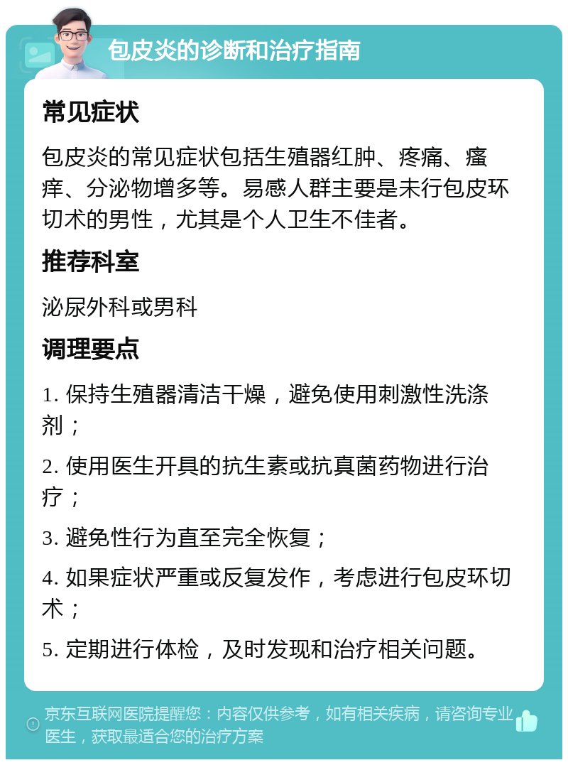 包皮炎的诊断和治疗指南 常见症状 包皮炎的常见症状包括生殖器红肿、疼痛、瘙痒、分泌物增多等。易感人群主要是未行包皮环切术的男性，尤其是个人卫生不佳者。 推荐科室 泌尿外科或男科 调理要点 1. 保持生殖器清洁干燥，避免使用刺激性洗涤剂； 2. 使用医生开具的抗生素或抗真菌药物进行治疗； 3. 避免性行为直至完全恢复； 4. 如果症状严重或反复发作，考虑进行包皮环切术； 5. 定期进行体检，及时发现和治疗相关问题。