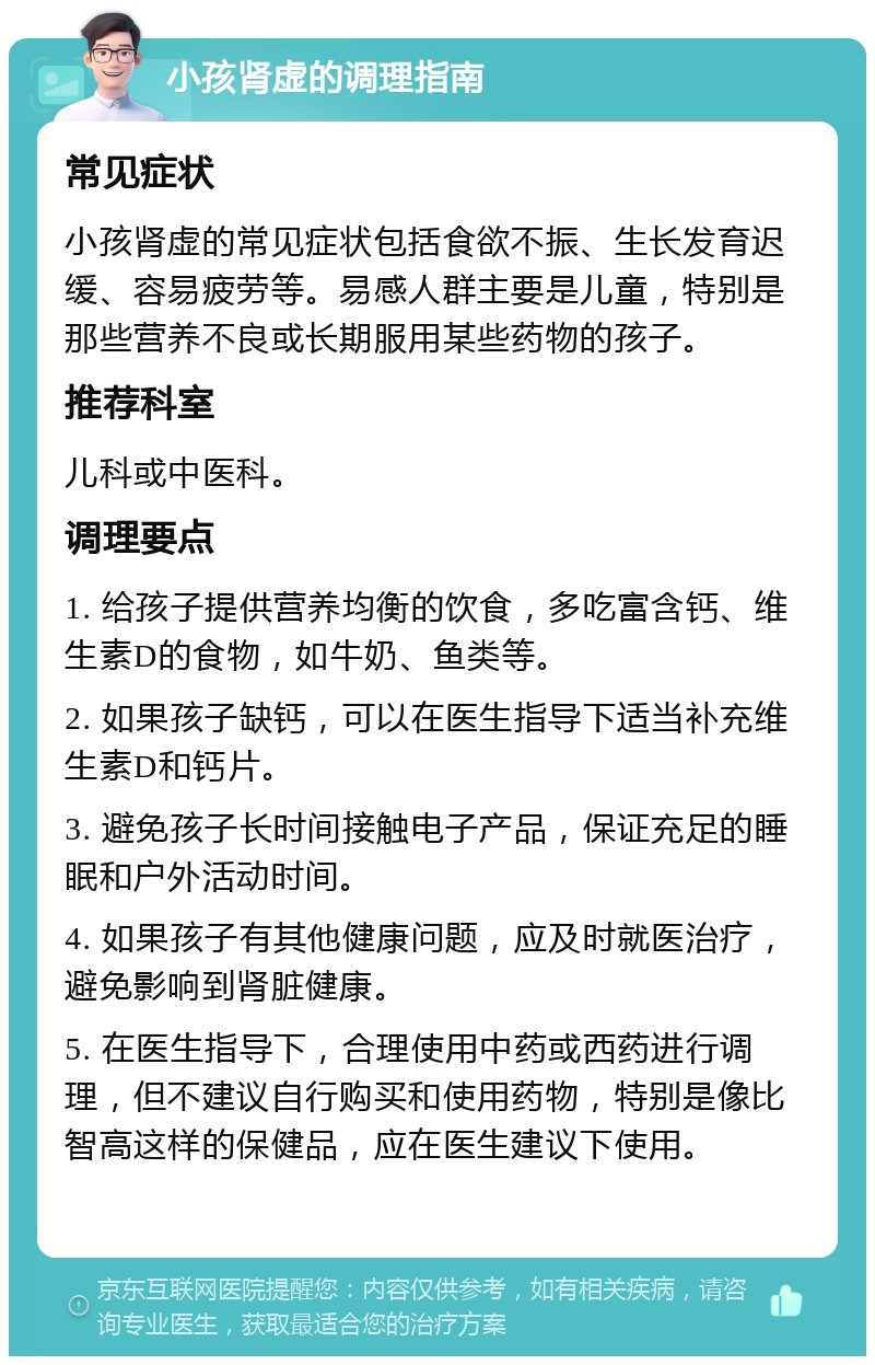 小孩肾虚的调理指南 常见症状 小孩肾虚的常见症状包括食欲不振、生长发育迟缓、容易疲劳等。易感人群主要是儿童，特别是那些营养不良或长期服用某些药物的孩子。 推荐科室 儿科或中医科。 调理要点 1. 给孩子提供营养均衡的饮食，多吃富含钙、维生素D的食物，如牛奶、鱼类等。 2. 如果孩子缺钙，可以在医生指导下适当补充维生素D和钙片。 3. 避免孩子长时间接触电子产品，保证充足的睡眠和户外活动时间。 4. 如果孩子有其他健康问题，应及时就医治疗，避免影响到肾脏健康。 5. 在医生指导下，合理使用中药或西药进行调理，但不建议自行购买和使用药物，特别是像比智高这样的保健品，应在医生建议下使用。