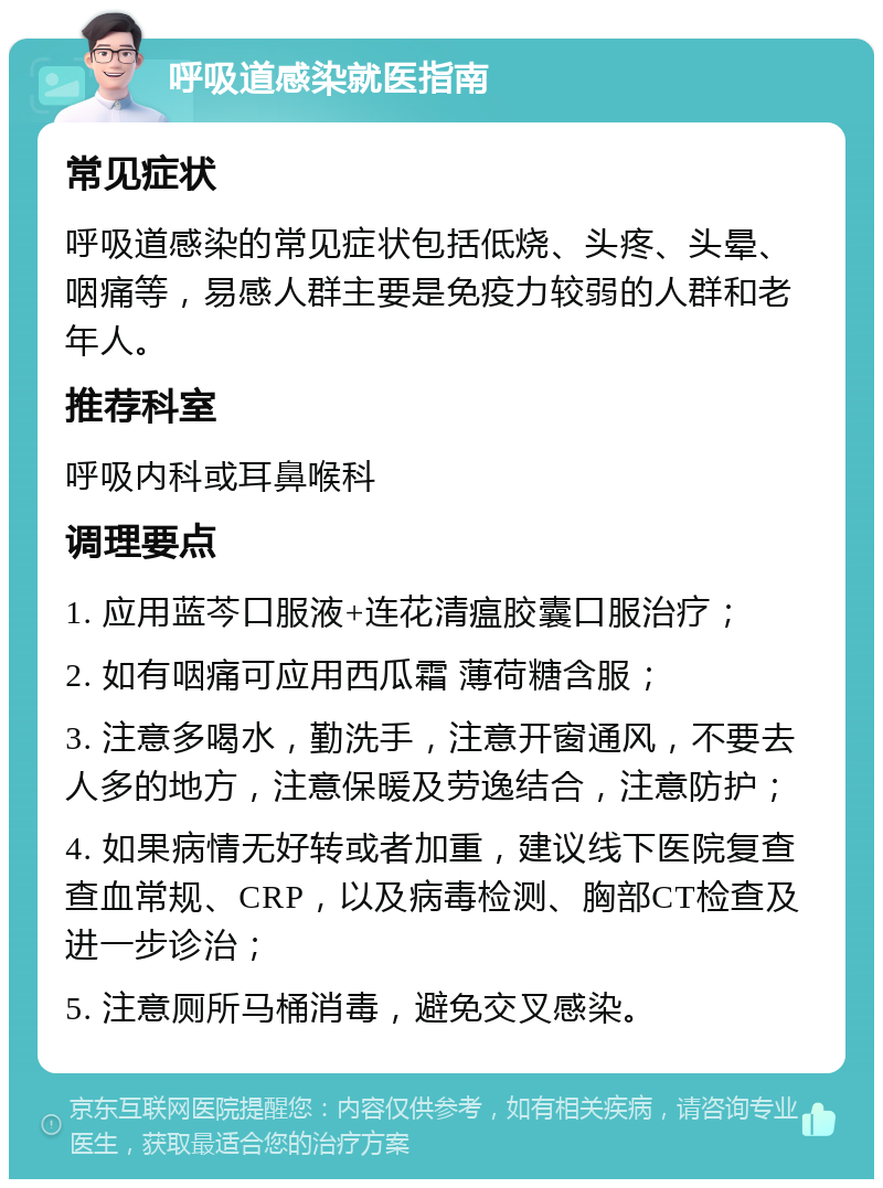 呼吸道感染就医指南 常见症状 呼吸道感染的常见症状包括低烧、头疼、头晕、咽痛等，易感人群主要是免疫力较弱的人群和老年人。 推荐科室 呼吸内科或耳鼻喉科 调理要点 1. 应用蓝芩口服液+连花清瘟胶囊口服治疗； 2. 如有咽痛可应用西瓜霜 薄荷糖含服； 3. 注意多喝水，勤洗手，注意开窗通风，不要去人多的地方，注意保暖及劳逸结合，注意防护； 4. 如果病情无好转或者加重，建议线下医院复查查血常规、CRP，以及病毒检测、胸部CT检查及进一步诊治； 5. 注意厕所马桶消毒，避免交叉感染。