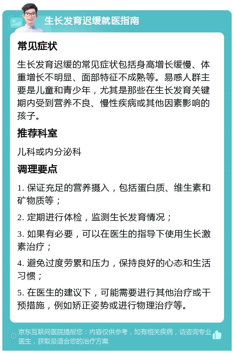 生长发育迟缓就医指南 常见症状 生长发育迟缓的常见症状包括身高增长缓慢、体重增长不明显、面部特征不成熟等。易感人群主要是儿童和青少年，尤其是那些在生长发育关键期内受到营养不良、慢性疾病或其他因素影响的孩子。 推荐科室 儿科或内分泌科 调理要点 1. 保证充足的营养摄入，包括蛋白质、维生素和矿物质等； 2. 定期进行体检，监测生长发育情况； 3. 如果有必要，可以在医生的指导下使用生长激素治疗； 4. 避免过度劳累和压力，保持良好的心态和生活习惯； 5. 在医生的建议下，可能需要进行其他治疗或干预措施，例如矫正姿势或进行物理治疗等。