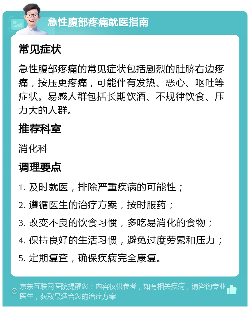 急性腹部疼痛就医指南 常见症状 急性腹部疼痛的常见症状包括剧烈的肚脐右边疼痛，按压更疼痛，可能伴有发热、恶心、呕吐等症状。易感人群包括长期饮酒、不规律饮食、压力大的人群。 推荐科室 消化科 调理要点 1. 及时就医，排除严重疾病的可能性； 2. 遵循医生的治疗方案，按时服药； 3. 改变不良的饮食习惯，多吃易消化的食物； 4. 保持良好的生活习惯，避免过度劳累和压力； 5. 定期复查，确保疾病完全康复。