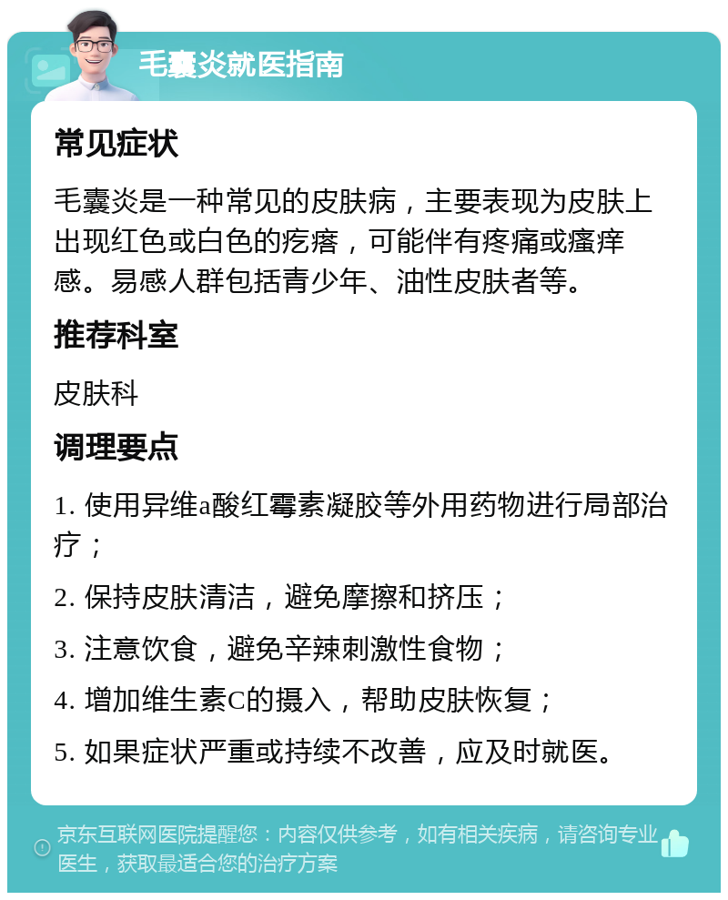 毛囊炎就医指南 常见症状 毛囊炎是一种常见的皮肤病，主要表现为皮肤上出现红色或白色的疙瘩，可能伴有疼痛或瘙痒感。易感人群包括青少年、油性皮肤者等。 推荐科室 皮肤科 调理要点 1. 使用异维a酸红霉素凝胶等外用药物进行局部治疗； 2. 保持皮肤清洁，避免摩擦和挤压； 3. 注意饮食，避免辛辣刺激性食物； 4. 增加维生素C的摄入，帮助皮肤恢复； 5. 如果症状严重或持续不改善，应及时就医。