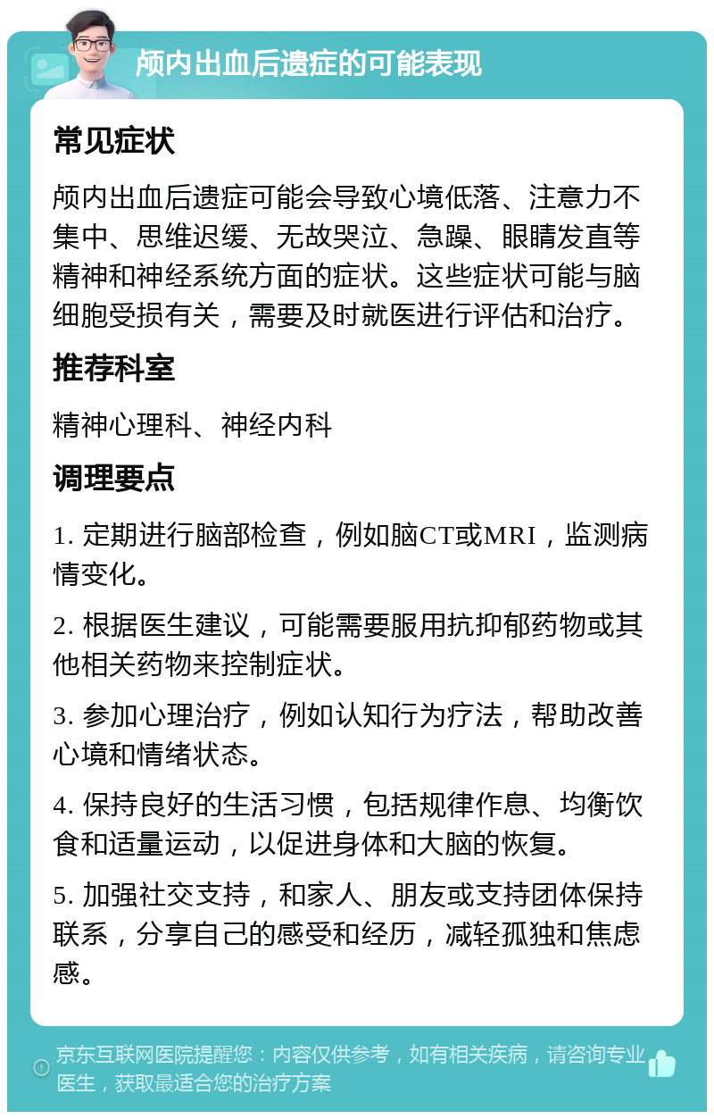 颅内出血后遗症的可能表现 常见症状 颅内出血后遗症可能会导致心境低落、注意力不集中、思维迟缓、无故哭泣、急躁、眼睛发直等精神和神经系统方面的症状。这些症状可能与脑细胞受损有关，需要及时就医进行评估和治疗。 推荐科室 精神心理科、神经内科 调理要点 1. 定期进行脑部检查，例如脑CT或MRI，监测病情变化。 2. 根据医生建议，可能需要服用抗抑郁药物或其他相关药物来控制症状。 3. 参加心理治疗，例如认知行为疗法，帮助改善心境和情绪状态。 4. 保持良好的生活习惯，包括规律作息、均衡饮食和适量运动，以促进身体和大脑的恢复。 5. 加强社交支持，和家人、朋友或支持团体保持联系，分享自己的感受和经历，减轻孤独和焦虑感。