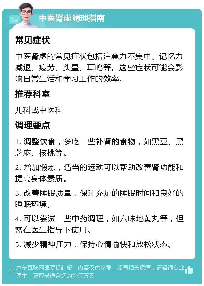 中医肾虚调理指南 常见症状 中医肾虚的常见症状包括注意力不集中、记忆力减退、疲劳、头晕、耳鸣等。这些症状可能会影响日常生活和学习工作的效率。 推荐科室 儿科或中医科 调理要点 1. 调整饮食，多吃一些补肾的食物，如黑豆、黑芝麻、核桃等。 2. 增加锻炼，适当的运动可以帮助改善肾功能和提高身体素质。 3. 改善睡眠质量，保证充足的睡眠时间和良好的睡眠环境。 4. 可以尝试一些中药调理，如六味地黄丸等，但需在医生指导下使用。 5. 减少精神压力，保持心情愉快和放松状态。