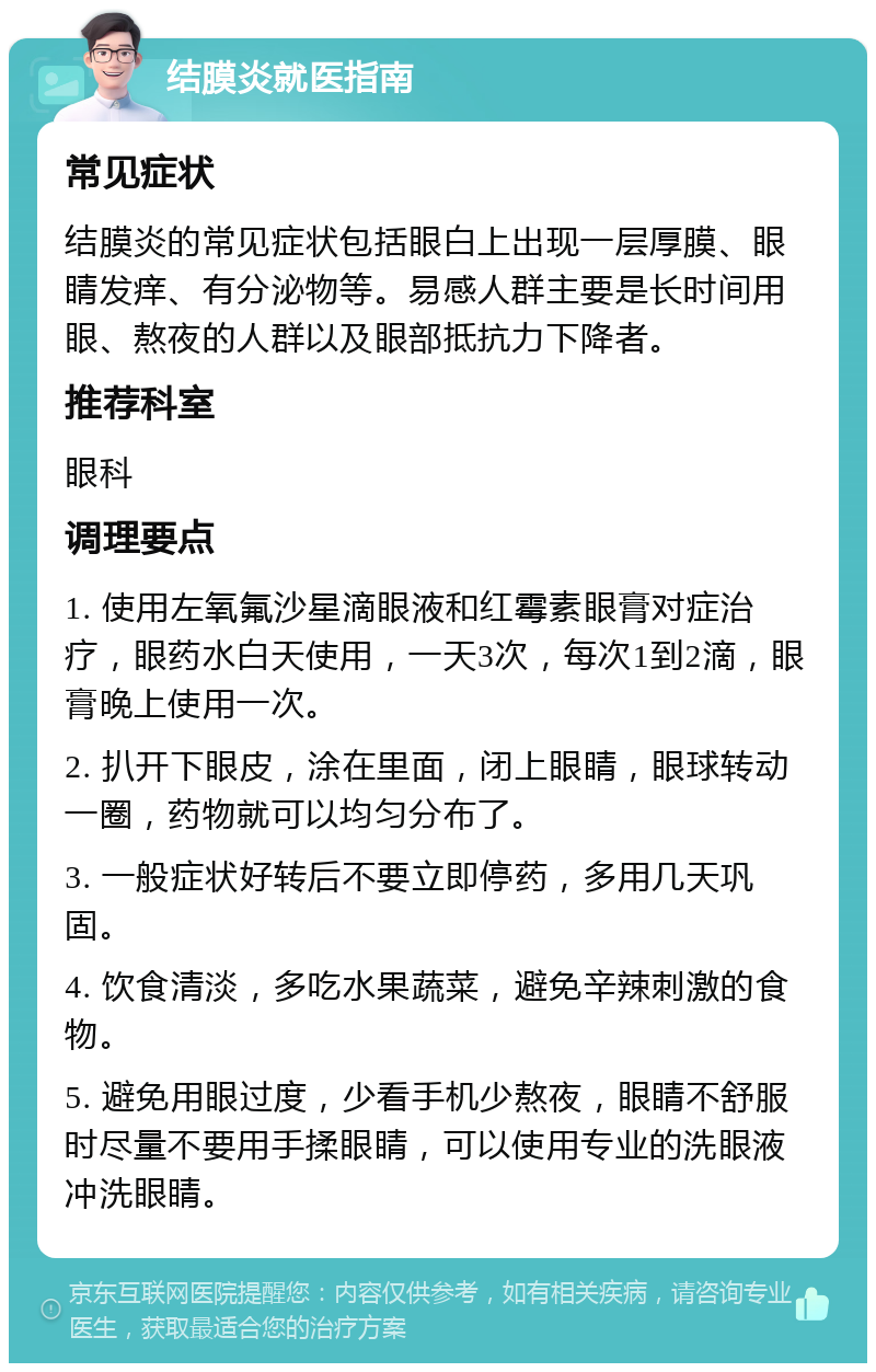 结膜炎就医指南 常见症状 结膜炎的常见症状包括眼白上出现一层厚膜、眼睛发痒、有分泌物等。易感人群主要是长时间用眼、熬夜的人群以及眼部抵抗力下降者。 推荐科室 眼科 调理要点 1. 使用左氧氟沙星滴眼液和红霉素眼膏对症治疗，眼药水白天使用，一天3次，每次1到2滴，眼膏晚上使用一次。 2. 扒开下眼皮，涂在里面，闭上眼睛，眼球转动一圈，药物就可以均匀分布了。 3. 一般症状好转后不要立即停药，多用几天巩固。 4. 饮食清淡，多吃水果蔬菜，避免辛辣刺激的食物。 5. 避免用眼过度，少看手机少熬夜，眼睛不舒服时尽量不要用手揉眼睛，可以使用专业的洗眼液冲洗眼睛。