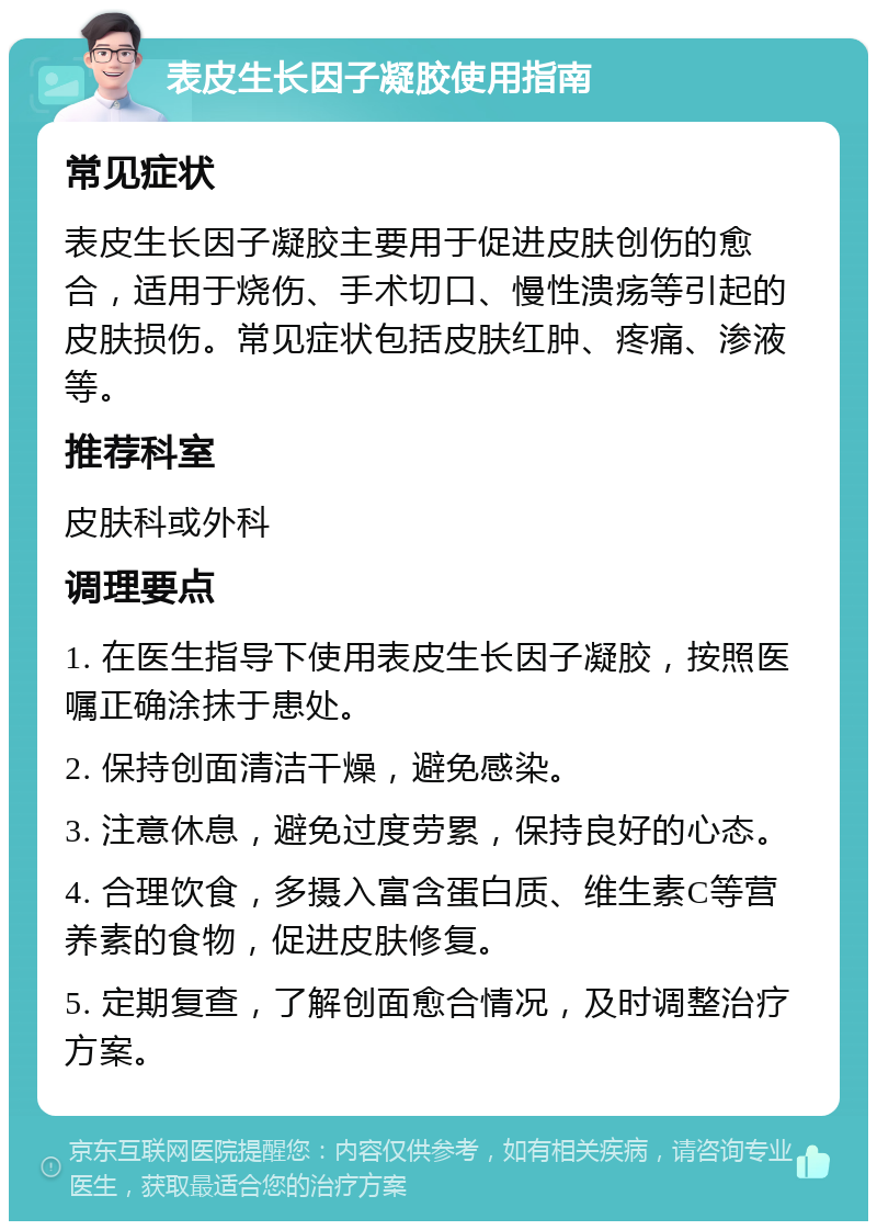 表皮生长因子凝胶使用指南 常见症状 表皮生长因子凝胶主要用于促进皮肤创伤的愈合，适用于烧伤、手术切口、慢性溃疡等引起的皮肤损伤。常见症状包括皮肤红肿、疼痛、渗液等。 推荐科室 皮肤科或外科 调理要点 1. 在医生指导下使用表皮生长因子凝胶，按照医嘱正确涂抹于患处。 2. 保持创面清洁干燥，避免感染。 3. 注意休息，避免过度劳累，保持良好的心态。 4. 合理饮食，多摄入富含蛋白质、维生素C等营养素的食物，促进皮肤修复。 5. 定期复查，了解创面愈合情况，及时调整治疗方案。