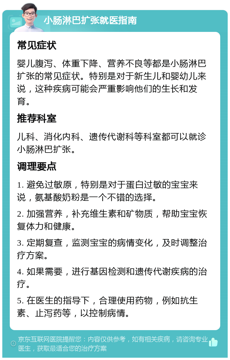 小肠淋巴扩张就医指南 常见症状 婴儿腹泻、体重下降、营养不良等都是小肠淋巴扩张的常见症状。特别是对于新生儿和婴幼儿来说，这种疾病可能会严重影响他们的生长和发育。 推荐科室 儿科、消化内科、遗传代谢科等科室都可以就诊小肠淋巴扩张。 调理要点 1. 避免过敏原，特别是对于蛋白过敏的宝宝来说，氨基酸奶粉是一个不错的选择。 2. 加强营养，补充维生素和矿物质，帮助宝宝恢复体力和健康。 3. 定期复查，监测宝宝的病情变化，及时调整治疗方案。 4. 如果需要，进行基因检测和遗传代谢疾病的治疗。 5. 在医生的指导下，合理使用药物，例如抗生素、止泻药等，以控制病情。