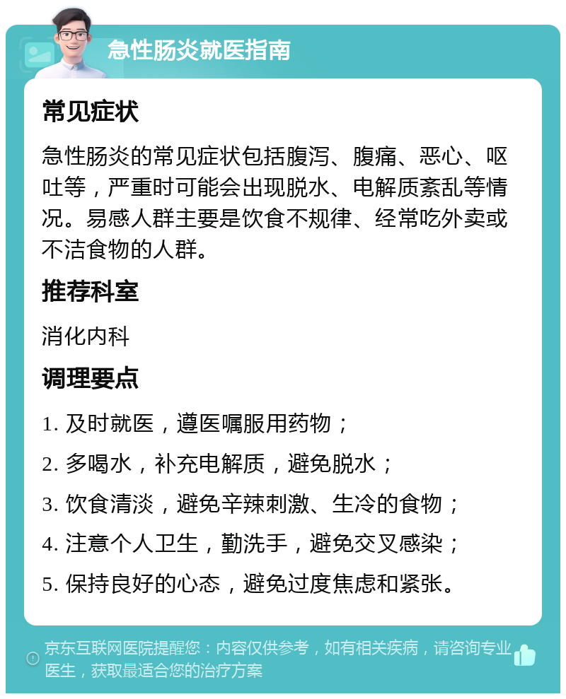 急性肠炎就医指南 常见症状 急性肠炎的常见症状包括腹泻、腹痛、恶心、呕吐等，严重时可能会出现脱水、电解质紊乱等情况。易感人群主要是饮食不规律、经常吃外卖或不洁食物的人群。 推荐科室 消化内科 调理要点 1. 及时就医，遵医嘱服用药物； 2. 多喝水，补充电解质，避免脱水； 3. 饮食清淡，避免辛辣刺激、生冷的食物； 4. 注意个人卫生，勤洗手，避免交叉感染； 5. 保持良好的心态，避免过度焦虑和紧张。