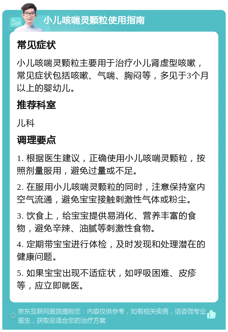 小儿咳喘灵颗粒使用指南 常见症状 小儿咳喘灵颗粒主要用于治疗小儿肾虚型咳嗽，常见症状包括咳嗽、气喘、胸闷等，多见于3个月以上的婴幼儿。 推荐科室 儿科 调理要点 1. 根据医生建议，正确使用小儿咳喘灵颗粒，按照剂量服用，避免过量或不足。 2. 在服用小儿咳喘灵颗粒的同时，注意保持室内空气流通，避免宝宝接触刺激性气体或粉尘。 3. 饮食上，给宝宝提供易消化、营养丰富的食物，避免辛辣、油腻等刺激性食物。 4. 定期带宝宝进行体检，及时发现和处理潜在的健康问题。 5. 如果宝宝出现不适症状，如呼吸困难、皮疹等，应立即就医。