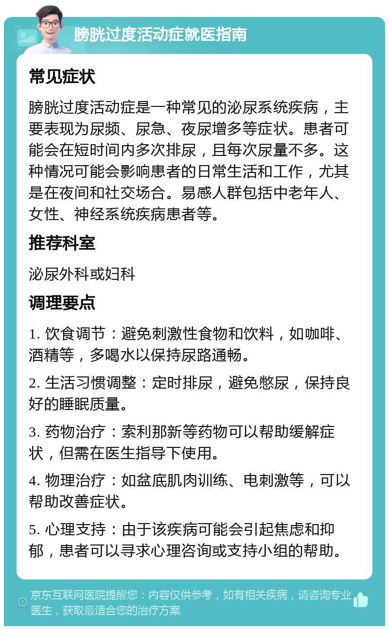 膀胱过度活动症就医指南 常见症状 膀胱过度活动症是一种常见的泌尿系统疾病，主要表现为尿频、尿急、夜尿增多等症状。患者可能会在短时间内多次排尿，且每次尿量不多。这种情况可能会影响患者的日常生活和工作，尤其是在夜间和社交场合。易感人群包括中老年人、女性、神经系统疾病患者等。 推荐科室 泌尿外科或妇科 调理要点 1. 饮食调节：避免刺激性食物和饮料，如咖啡、酒精等，多喝水以保持尿路通畅。 2. 生活习惯调整：定时排尿，避免憋尿，保持良好的睡眠质量。 3. 药物治疗：索利那新等药物可以帮助缓解症状，但需在医生指导下使用。 4. 物理治疗：如盆底肌肉训练、电刺激等，可以帮助改善症状。 5. 心理支持：由于该疾病可能会引起焦虑和抑郁，患者可以寻求心理咨询或支持小组的帮助。