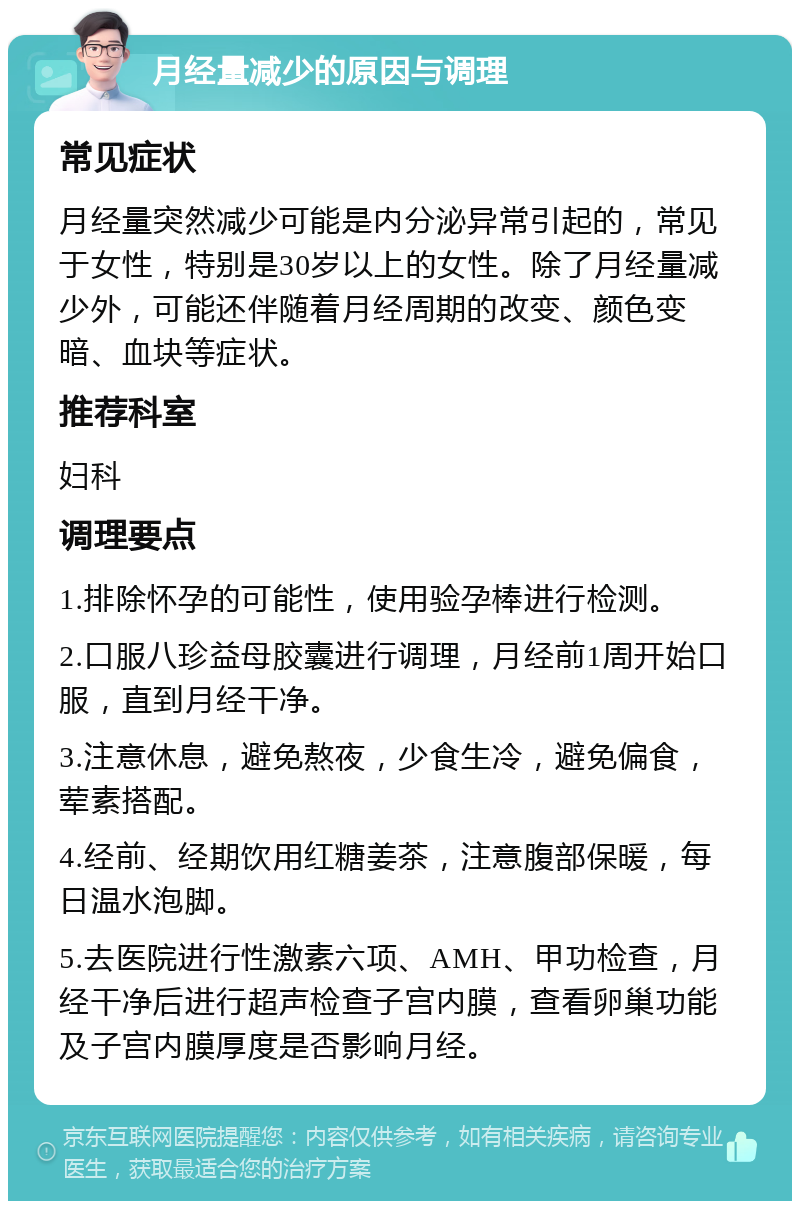 月经量减少的原因与调理 常见症状 月经量突然减少可能是内分泌异常引起的，常见于女性，特别是30岁以上的女性。除了月经量减少外，可能还伴随着月经周期的改变、颜色变暗、血块等症状。 推荐科室 妇科 调理要点 1.排除怀孕的可能性，使用验孕棒进行检测。 2.口服八珍益母胶囊进行调理，月经前1周开始口服，直到月经干净。 3.注意休息，避免熬夜，少食生冷，避免偏食，荤素搭配。 4.经前、经期饮用红糖姜茶，注意腹部保暖，每日温水泡脚。 5.去医院进行性激素六项、AMH、甲功检查，月经干净后进行超声检查子宫内膜，查看卵巢功能及子宫内膜厚度是否影响月经。