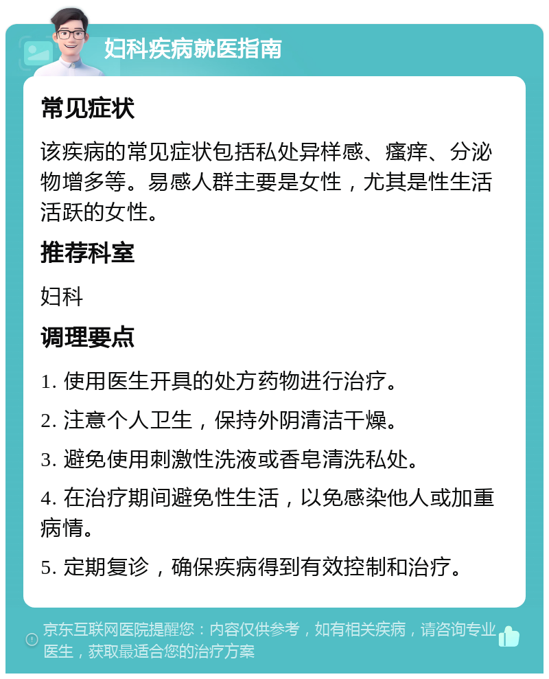 妇科疾病就医指南 常见症状 该疾病的常见症状包括私处异样感、瘙痒、分泌物增多等。易感人群主要是女性，尤其是性生活活跃的女性。 推荐科室 妇科 调理要点 1. 使用医生开具的处方药物进行治疗。 2. 注意个人卫生，保持外阴清洁干燥。 3. 避免使用刺激性洗液或香皂清洗私处。 4. 在治疗期间避免性生活，以免感染他人或加重病情。 5. 定期复诊，确保疾病得到有效控制和治疗。