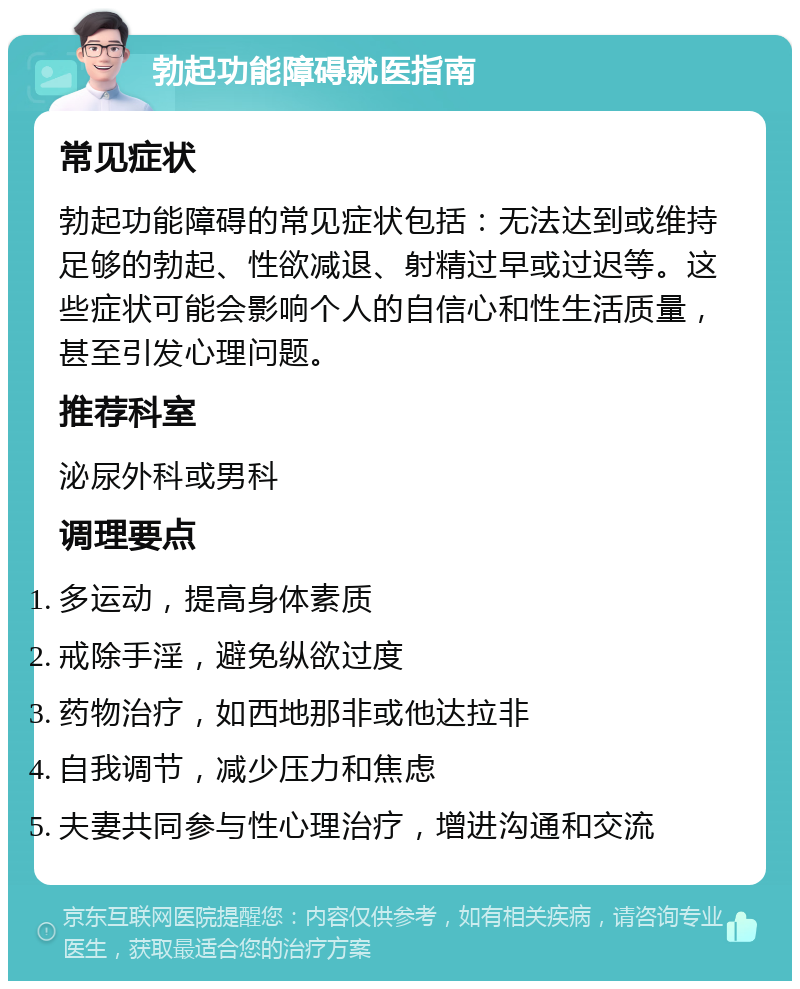 勃起功能障碍就医指南 常见症状 勃起功能障碍的常见症状包括：无法达到或维持足够的勃起、性欲减退、射精过早或过迟等。这些症状可能会影响个人的自信心和性生活质量，甚至引发心理问题。 推荐科室 泌尿外科或男科 调理要点 多运动，提高身体素质 戒除手淫，避免纵欲过度 药物治疗，如西地那非或他达拉非 自我调节，减少压力和焦虑 夫妻共同参与性心理治疗，增进沟通和交流