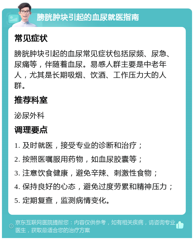 膀胱肿块引起的血尿就医指南 常见症状 膀胱肿块引起的血尿常见症状包括尿频、尿急、尿痛等，伴随着血尿。易感人群主要是中老年人，尤其是长期吸烟、饮酒、工作压力大的人群。 推荐科室 泌尿外科 调理要点 1. 及时就医，接受专业的诊断和治疗； 2. 按照医嘱服用药物，如血尿胶囊等； 3. 注意饮食健康，避免辛辣、刺激性食物； 4. 保持良好的心态，避免过度劳累和精神压力； 5. 定期复查，监测病情变化。