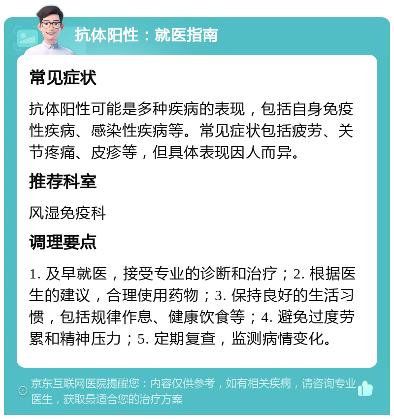 抗体阳性：就医指南 常见症状 抗体阳性可能是多种疾病的表现，包括自身免疫性疾病、感染性疾病等。常见症状包括疲劳、关节疼痛、皮疹等，但具体表现因人而异。 推荐科室 风湿免疫科 调理要点 1. 及早就医，接受专业的诊断和治疗；2. 根据医生的建议，合理使用药物；3. 保持良好的生活习惯，包括规律作息、健康饮食等；4. 避免过度劳累和精神压力；5. 定期复查，监测病情变化。