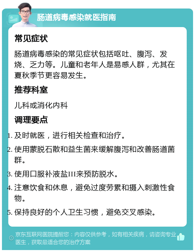 肠道病毒感染就医指南 常见症状 肠道病毒感染的常见症状包括呕吐、腹泻、发烧、乏力等。儿童和老年人是易感人群，尤其在夏秋季节更容易发生。 推荐科室 儿科或消化内科 调理要点 及时就医，进行相关检查和治疗。 使用蒙脱石散和益生菌来缓解腹泻和改善肠道菌群。 使用口服补液盐III来预防脱水。 注意饮食和休息，避免过度劳累和摄入刺激性食物。 保持良好的个人卫生习惯，避免交叉感染。