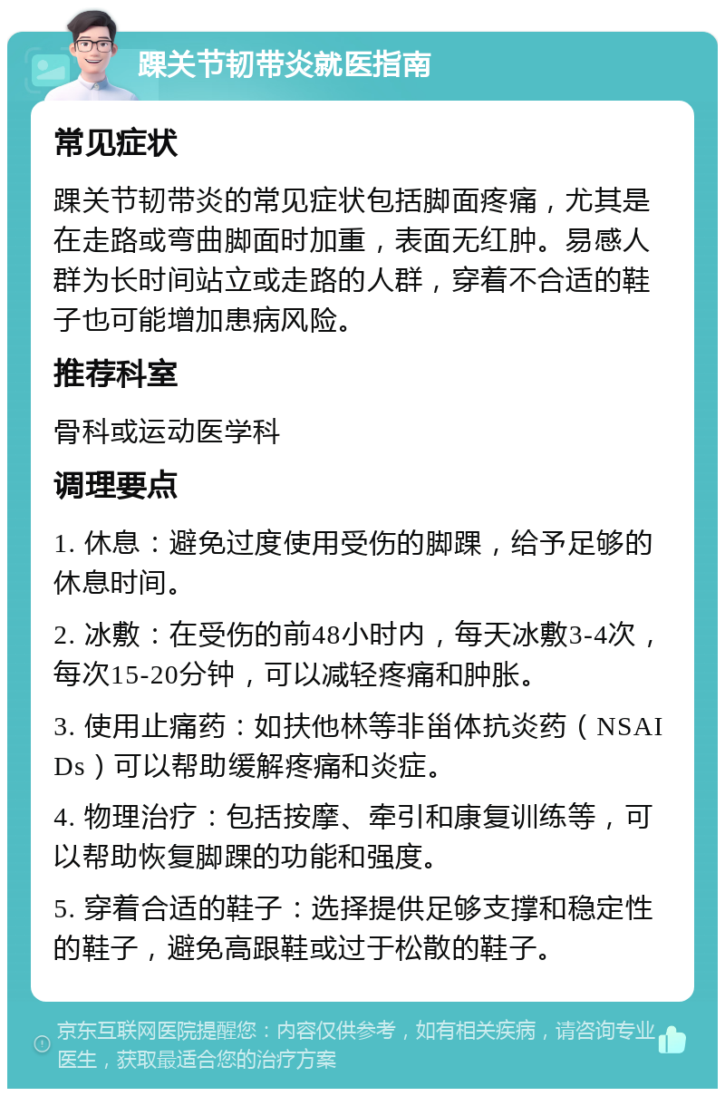 踝关节韧带炎就医指南 常见症状 踝关节韧带炎的常见症状包括脚面疼痛，尤其是在走路或弯曲脚面时加重，表面无红肿。易感人群为长时间站立或走路的人群，穿着不合适的鞋子也可能增加患病风险。 推荐科室 骨科或运动医学科 调理要点 1. 休息：避免过度使用受伤的脚踝，给予足够的休息时间。 2. 冰敷：在受伤的前48小时内，每天冰敷3-4次，每次15-20分钟，可以减轻疼痛和肿胀。 3. 使用止痛药：如扶他林等非甾体抗炎药（NSAIDs）可以帮助缓解疼痛和炎症。 4. 物理治疗：包括按摩、牵引和康复训练等，可以帮助恢复脚踝的功能和强度。 5. 穿着合适的鞋子：选择提供足够支撑和稳定性的鞋子，避免高跟鞋或过于松散的鞋子。