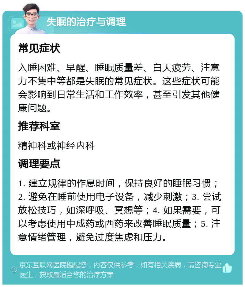 失眠的治疗与调理 常见症状 入睡困难、早醒、睡眠质量差、白天疲劳、注意力不集中等都是失眠的常见症状。这些症状可能会影响到日常生活和工作效率，甚至引发其他健康问题。 推荐科室 精神科或神经内科 调理要点 1. 建立规律的作息时间，保持良好的睡眠习惯；2. 避免在睡前使用电子设备，减少刺激；3. 尝试放松技巧，如深呼吸、冥想等；4. 如果需要，可以考虑使用中成药或西药来改善睡眠质量；5. 注意情绪管理，避免过度焦虑和压力。