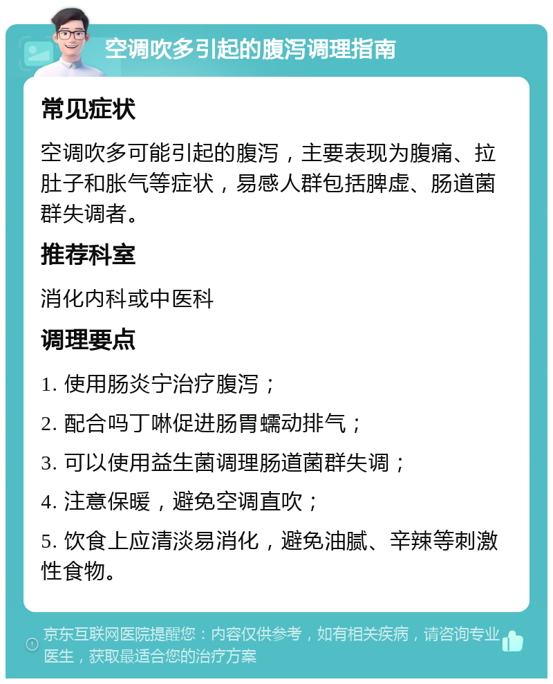 空调吹多引起的腹泻调理指南 常见症状 空调吹多可能引起的腹泻，主要表现为腹痛、拉肚子和胀气等症状，易感人群包括脾虚、肠道菌群失调者。 推荐科室 消化内科或中医科 调理要点 1. 使用肠炎宁治疗腹泻； 2. 配合吗丁啉促进肠胃蠕动排气； 3. 可以使用益生菌调理肠道菌群失调； 4. 注意保暖，避免空调直吹； 5. 饮食上应清淡易消化，避免油腻、辛辣等刺激性食物。