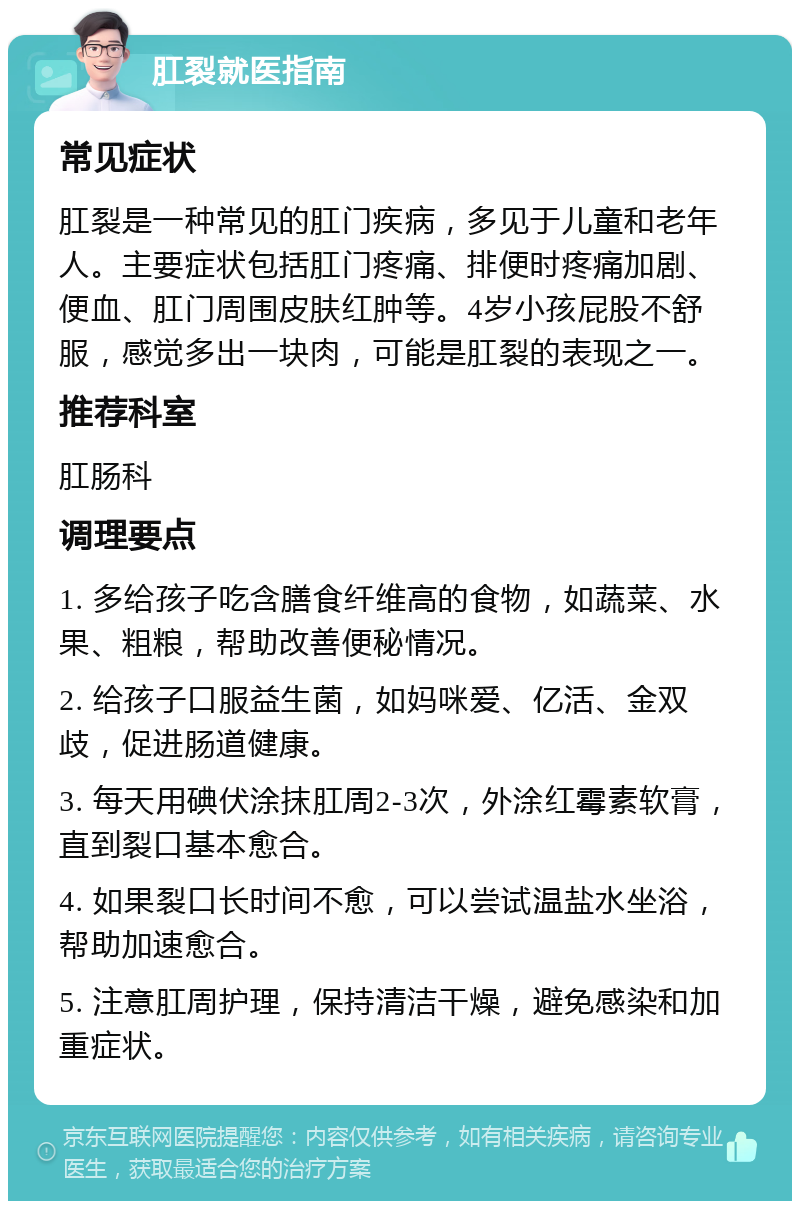 肛裂就医指南 常见症状 肛裂是一种常见的肛门疾病，多见于儿童和老年人。主要症状包括肛门疼痛、排便时疼痛加剧、便血、肛门周围皮肤红肿等。4岁小孩屁股不舒服，感觉多出一块肉，可能是肛裂的表现之一。 推荐科室 肛肠科 调理要点 1. 多给孩子吃含膳食纤维高的食物，如蔬菜、水果、粗粮，帮助改善便秘情况。 2. 给孩子口服益生菌，如妈咪爱、亿活、金双歧，促进肠道健康。 3. 每天用碘伏涂抹肛周2-3次，外涂红霉素软膏，直到裂口基本愈合。 4. 如果裂口长时间不愈，可以尝试温盐水坐浴，帮助加速愈合。 5. 注意肛周护理，保持清洁干燥，避免感染和加重症状。