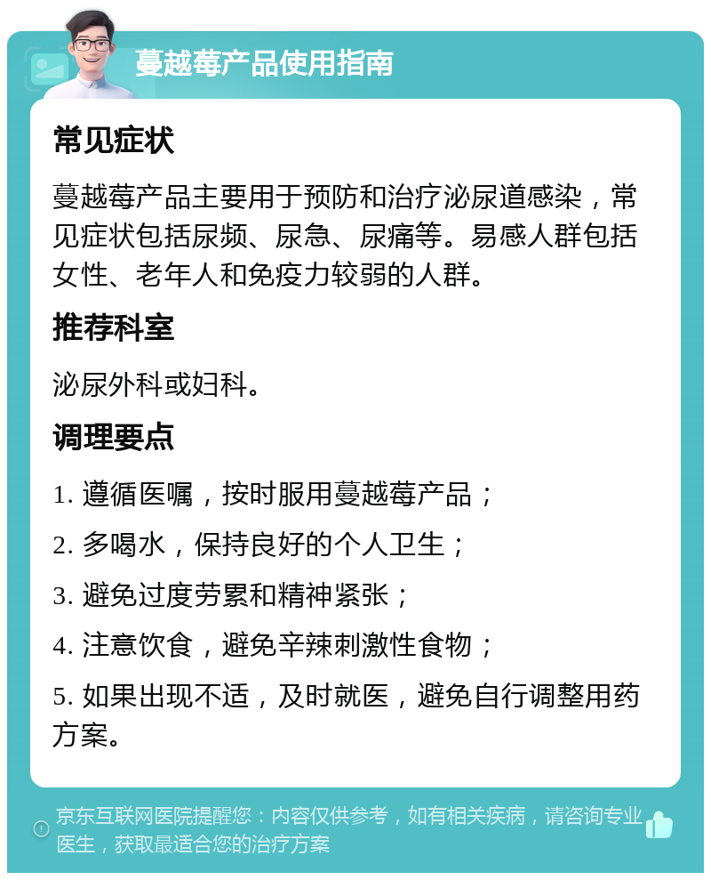 蔓越莓产品使用指南 常见症状 蔓越莓产品主要用于预防和治疗泌尿道感染，常见症状包括尿频、尿急、尿痛等。易感人群包括女性、老年人和免疫力较弱的人群。 推荐科室 泌尿外科或妇科。 调理要点 1. 遵循医嘱，按时服用蔓越莓产品； 2. 多喝水，保持良好的个人卫生； 3. 避免过度劳累和精神紧张； 4. 注意饮食，避免辛辣刺激性食物； 5. 如果出现不适，及时就医，避免自行调整用药方案。