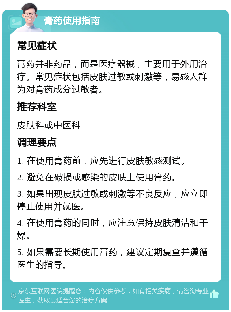 膏药使用指南 常见症状 膏药并非药品，而是医疗器械，主要用于外用治疗。常见症状包括皮肤过敏或刺激等，易感人群为对膏药成分过敏者。 推荐科室 皮肤科或中医科 调理要点 1. 在使用膏药前，应先进行皮肤敏感测试。 2. 避免在破损或感染的皮肤上使用膏药。 3. 如果出现皮肤过敏或刺激等不良反应，应立即停止使用并就医。 4. 在使用膏药的同时，应注意保持皮肤清洁和干燥。 5. 如果需要长期使用膏药，建议定期复查并遵循医生的指导。