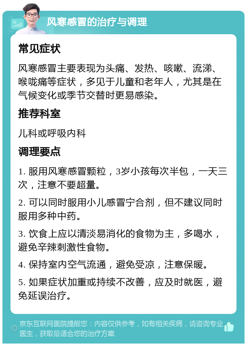 风寒感冒的治疗与调理 常见症状 风寒感冒主要表现为头痛、发热、咳嗽、流涕、喉咙痛等症状，多见于儿童和老年人，尤其是在气候变化或季节交替时更易感染。 推荐科室 儿科或呼吸内科 调理要点 1. 服用风寒感冒颗粒，3岁小孩每次半包，一天三次，注意不要超量。 2. 可以同时服用小儿感冒宁合剂，但不建议同时服用多种中药。 3. 饮食上应以清淡易消化的食物为主，多喝水，避免辛辣刺激性食物。 4. 保持室内空气流通，避免受凉，注意保暖。 5. 如果症状加重或持续不改善，应及时就医，避免延误治疗。