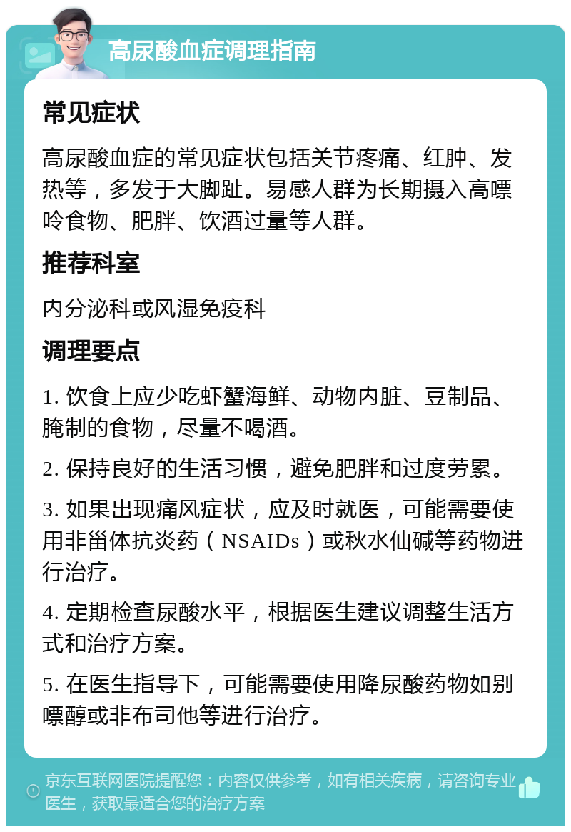 高尿酸血症调理指南 常见症状 高尿酸血症的常见症状包括关节疼痛、红肿、发热等，多发于大脚趾。易感人群为长期摄入高嘌呤食物、肥胖、饮酒过量等人群。 推荐科室 内分泌科或风湿免疫科 调理要点 1. 饮食上应少吃虾蟹海鲜、动物内脏、豆制品、腌制的食物，尽量不喝酒。 2. 保持良好的生活习惯，避免肥胖和过度劳累。 3. 如果出现痛风症状，应及时就医，可能需要使用非甾体抗炎药（NSAIDs）或秋水仙碱等药物进行治疗。 4. 定期检查尿酸水平，根据医生建议调整生活方式和治疗方案。 5. 在医生指导下，可能需要使用降尿酸药物如别嘌醇或非布司他等进行治疗。