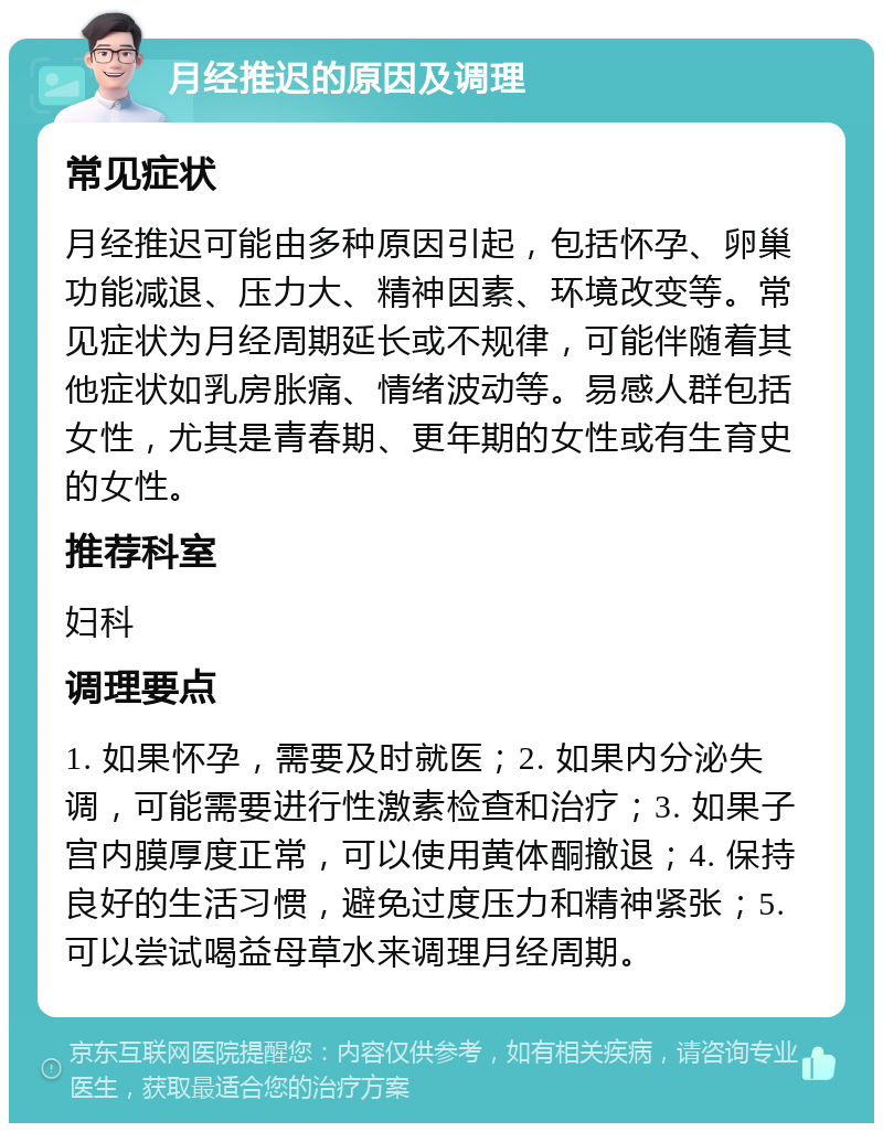 月经推迟的原因及调理 常见症状 月经推迟可能由多种原因引起，包括怀孕、卵巢功能减退、压力大、精神因素、环境改变等。常见症状为月经周期延长或不规律，可能伴随着其他症状如乳房胀痛、情绪波动等。易感人群包括女性，尤其是青春期、更年期的女性或有生育史的女性。 推荐科室 妇科 调理要点 1. 如果怀孕，需要及时就医；2. 如果内分泌失调，可能需要进行性激素检查和治疗；3. 如果子宫内膜厚度正常，可以使用黄体酮撤退；4. 保持良好的生活习惯，避免过度压力和精神紧张；5. 可以尝试喝益母草水来调理月经周期。