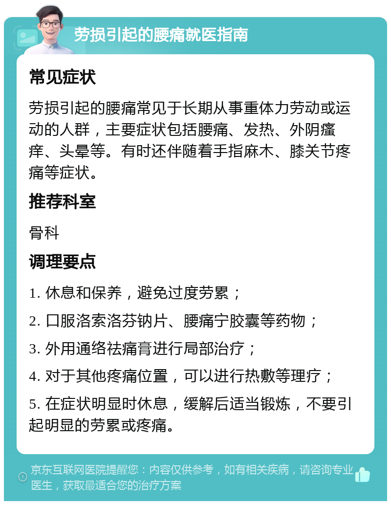 劳损引起的腰痛就医指南 常见症状 劳损引起的腰痛常见于长期从事重体力劳动或运动的人群，主要症状包括腰痛、发热、外阴瘙痒、头晕等。有时还伴随着手指麻木、膝关节疼痛等症状。 推荐科室 骨科 调理要点 1. 休息和保养，避免过度劳累； 2. 口服洛索洛芬钠片、腰痛宁胶囊等药物； 3. 外用通络祛痛膏进行局部治疗； 4. 对于其他疼痛位置，可以进行热敷等理疗； 5. 在症状明显时休息，缓解后适当锻炼，不要引起明显的劳累或疼痛。