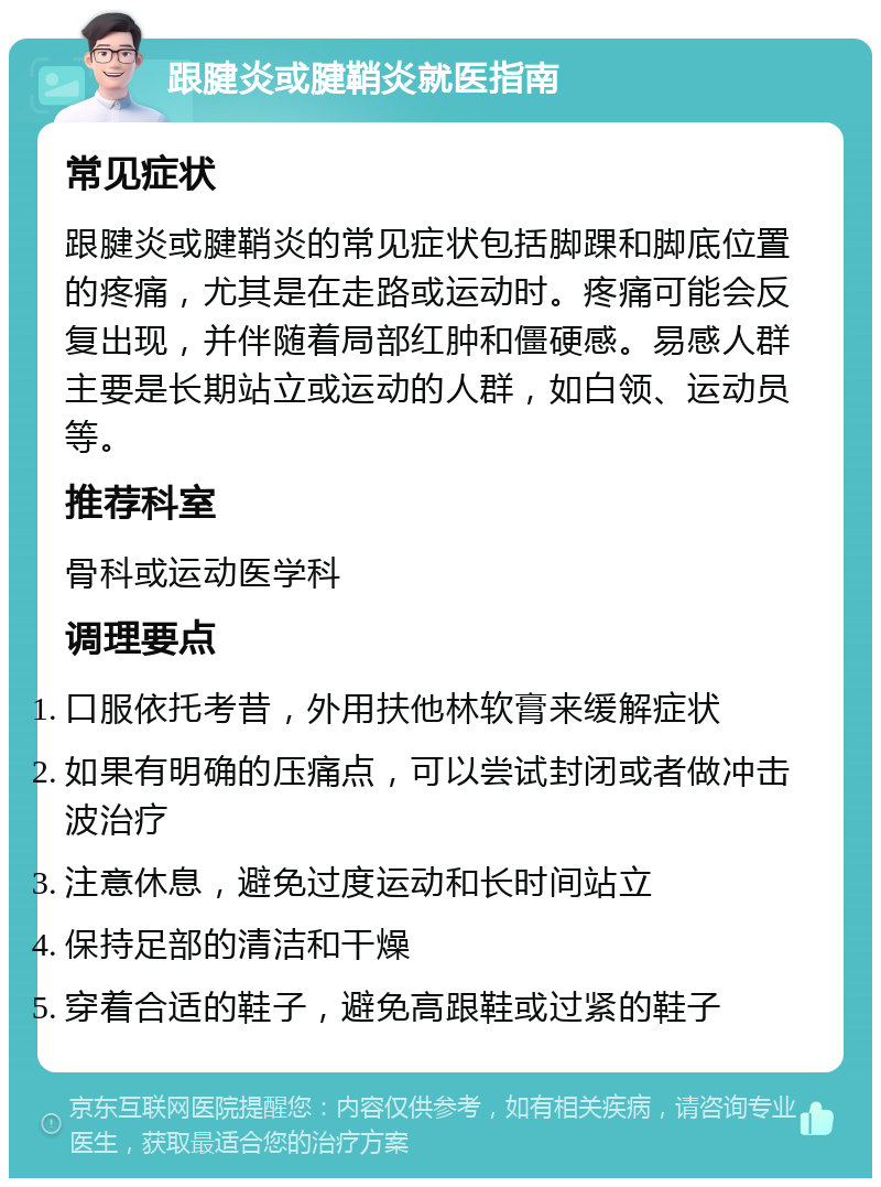 跟腱炎或腱鞘炎就医指南 常见症状 跟腱炎或腱鞘炎的常见症状包括脚踝和脚底位置的疼痛，尤其是在走路或运动时。疼痛可能会反复出现，并伴随着局部红肿和僵硬感。易感人群主要是长期站立或运动的人群，如白领、运动员等。 推荐科室 骨科或运动医学科 调理要点 口服依托考昔，外用扶他林软膏来缓解症状 如果有明确的压痛点，可以尝试封闭或者做冲击波治疗 注意休息，避免过度运动和长时间站立 保持足部的清洁和干燥 穿着合适的鞋子，避免高跟鞋或过紧的鞋子