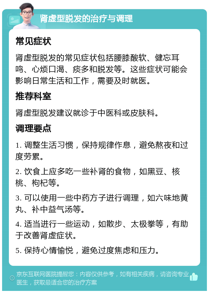 肾虚型脱发的治疗与调理 常见症状 肾虚型脱发的常见症状包括腰膝酸软、健忘耳鸣、心烦口渴、痰多和脱发等。这些症状可能会影响日常生活和工作，需要及时就医。 推荐科室 肾虚型脱发建议就诊于中医科或皮肤科。 调理要点 1. 调整生活习惯，保持规律作息，避免熬夜和过度劳累。 2. 饮食上应多吃一些补肾的食物，如黑豆、核桃、枸杞等。 3. 可以使用一些中药方子进行调理，如六味地黄丸、补中益气汤等。 4. 适当进行一些运动，如散步、太极拳等，有助于改善肾虚症状。 5. 保持心情愉悦，避免过度焦虑和压力。