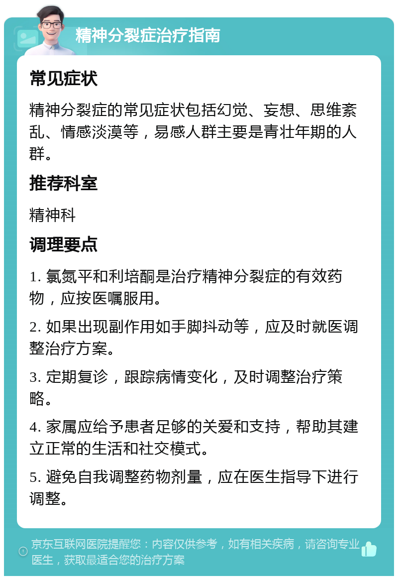 精神分裂症治疗指南 常见症状 精神分裂症的常见症状包括幻觉、妄想、思维紊乱、情感淡漠等，易感人群主要是青壮年期的人群。 推荐科室 精神科 调理要点 1. 氯氮平和利培酮是治疗精神分裂症的有效药物，应按医嘱服用。 2. 如果出现副作用如手脚抖动等，应及时就医调整治疗方案。 3. 定期复诊，跟踪病情变化，及时调整治疗策略。 4. 家属应给予患者足够的关爱和支持，帮助其建立正常的生活和社交模式。 5. 避免自我调整药物剂量，应在医生指导下进行调整。