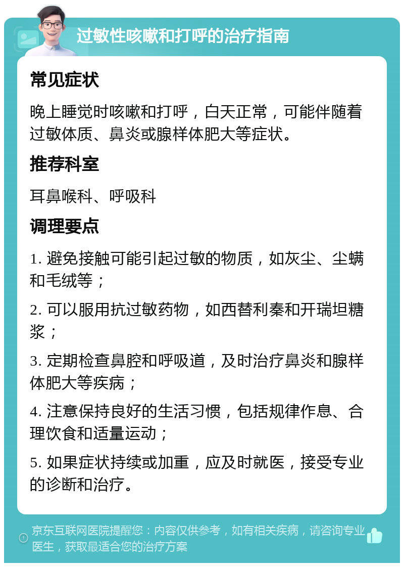 过敏性咳嗽和打呼的治疗指南 常见症状 晚上睡觉时咳嗽和打呼，白天正常，可能伴随着过敏体质、鼻炎或腺样体肥大等症状。 推荐科室 耳鼻喉科、呼吸科 调理要点 1. 避免接触可能引起过敏的物质，如灰尘、尘螨和毛绒等； 2. 可以服用抗过敏药物，如西替利秦和开瑞坦糖浆； 3. 定期检查鼻腔和呼吸道，及时治疗鼻炎和腺样体肥大等疾病； 4. 注意保持良好的生活习惯，包括规律作息、合理饮食和适量运动； 5. 如果症状持续或加重，应及时就医，接受专业的诊断和治疗。