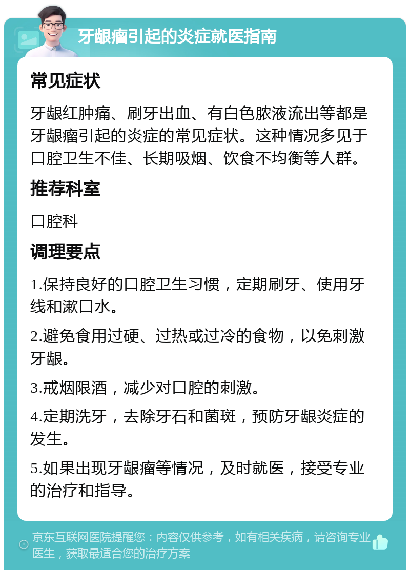 牙龈瘤引起的炎症就医指南 常见症状 牙龈红肿痛、刷牙出血、有白色脓液流出等都是牙龈瘤引起的炎症的常见症状。这种情况多见于口腔卫生不佳、长期吸烟、饮食不均衡等人群。 推荐科室 口腔科 调理要点 1.保持良好的口腔卫生习惯，定期刷牙、使用牙线和漱口水。 2.避免食用过硬、过热或过冷的食物，以免刺激牙龈。 3.戒烟限酒，减少对口腔的刺激。 4.定期洗牙，去除牙石和菌斑，预防牙龈炎症的发生。 5.如果出现牙龈瘤等情况，及时就医，接受专业的治疗和指导。