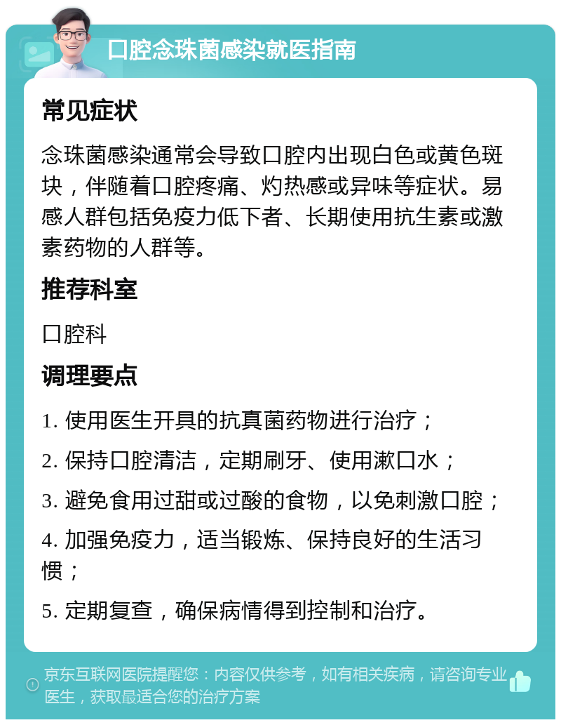 口腔念珠菌感染就医指南 常见症状 念珠菌感染通常会导致口腔内出现白色或黄色斑块，伴随着口腔疼痛、灼热感或异味等症状。易感人群包括免疫力低下者、长期使用抗生素或激素药物的人群等。 推荐科室 口腔科 调理要点 1. 使用医生开具的抗真菌药物进行治疗； 2. 保持口腔清洁，定期刷牙、使用漱口水； 3. 避免食用过甜或过酸的食物，以免刺激口腔； 4. 加强免疫力，适当锻炼、保持良好的生活习惯； 5. 定期复查，确保病情得到控制和治疗。