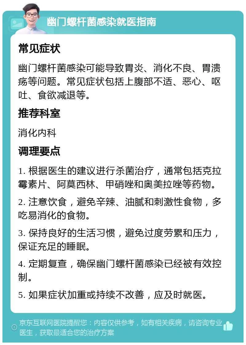 幽门螺杆菌感染就医指南 常见症状 幽门螺杆菌感染可能导致胃炎、消化不良、胃溃疡等问题。常见症状包括上腹部不适、恶心、呕吐、食欲减退等。 推荐科室 消化内科 调理要点 1. 根据医生的建议进行杀菌治疗，通常包括克拉霉素片、阿莫西林、甲硝唑和奥美拉唑等药物。 2. 注意饮食，避免辛辣、油腻和刺激性食物，多吃易消化的食物。 3. 保持良好的生活习惯，避免过度劳累和压力，保证充足的睡眠。 4. 定期复查，确保幽门螺杆菌感染已经被有效控制。 5. 如果症状加重或持续不改善，应及时就医。