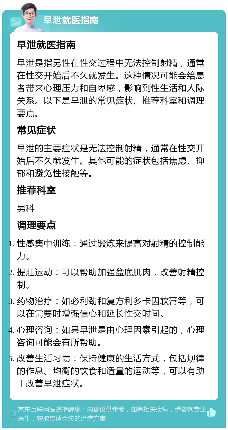 早泄就医指南 早泄就医指南 早泄是指男性在性交过程中无法控制射精，通常在性交开始后不久就发生。这种情况可能会给患者带来心理压力和自卑感，影响到性生活和人际关系。以下是早泄的常见症状、推荐科室和调理要点。 常见症状 早泄的主要症状是无法控制射精，通常在性交开始后不久就发生。其他可能的症状包括焦虑、抑郁和避免性接触等。 推荐科室 男科 调理要点 性感集中训练：通过锻炼来提高对射精的控制能力。 提肛运动：可以帮助加强盆底肌肉，改善射精控制。 药物治疗：如必利劲和复方利多卡因软膏等，可以在需要时增强信心和延长性交时间。 心理咨询：如果早泄是由心理因素引起的，心理咨询可能会有所帮助。 改善生活习惯：保持健康的生活方式，包括规律的作息、均衡的饮食和适量的运动等，可以有助于改善早泄症状。