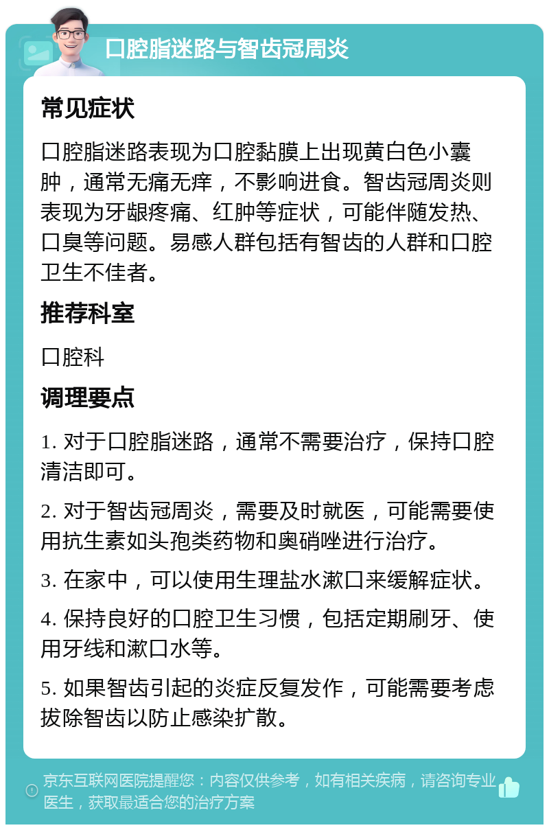 口腔脂迷路与智齿冠周炎 常见症状 口腔脂迷路表现为口腔黏膜上出现黄白色小囊肿，通常无痛无痒，不影响进食。智齿冠周炎则表现为牙龈疼痛、红肿等症状，可能伴随发热、口臭等问题。易感人群包括有智齿的人群和口腔卫生不佳者。 推荐科室 口腔科 调理要点 1. 对于口腔脂迷路，通常不需要治疗，保持口腔清洁即可。 2. 对于智齿冠周炎，需要及时就医，可能需要使用抗生素如头孢类药物和奥硝唑进行治疗。 3. 在家中，可以使用生理盐水漱口来缓解症状。 4. 保持良好的口腔卫生习惯，包括定期刷牙、使用牙线和漱口水等。 5. 如果智齿引起的炎症反复发作，可能需要考虑拔除智齿以防止感染扩散。