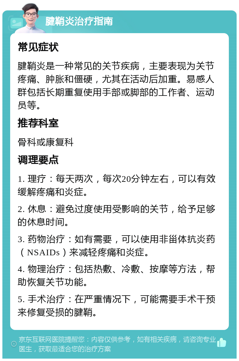 腱鞘炎治疗指南 常见症状 腱鞘炎是一种常见的关节疾病，主要表现为关节疼痛、肿胀和僵硬，尤其在活动后加重。易感人群包括长期重复使用手部或脚部的工作者、运动员等。 推荐科室 骨科或康复科 调理要点 1. 理疗：每天两次，每次20分钟左右，可以有效缓解疼痛和炎症。 2. 休息：避免过度使用受影响的关节，给予足够的休息时间。 3. 药物治疗：如有需要，可以使用非甾体抗炎药（NSAIDs）来减轻疼痛和炎症。 4. 物理治疗：包括热敷、冷敷、按摩等方法，帮助恢复关节功能。 5. 手术治疗：在严重情况下，可能需要手术干预来修复受损的腱鞘。